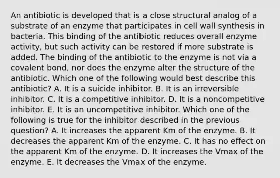 An antibiotic is developed that is a close structural analog of a substrate of an enzyme that participates in cell wall synthesis in bacteria. This binding of the antibiotic reduces overall enzyme activity, but such activity can be restored if more substrate is added. The binding of the antibiotic to the enzyme is not via a covalent bond, nor does the enzyme alter the structure of the antibiotic. Which one of the following would best describe this antibiotic? A. It is a suicide inhibitor. B. It is an irreversible inhibitor. C. It is a competitive inhibitor. D. It is a noncompetitive inhibitor. E. It is an uncompetitive inhibitor. Which one of the following is true for the inhibitor described in the previous question? A. It increases the apparent Km of the enzyme. B. It decreases the apparent Km of the enzyme. C. It has no effect on the apparent Km of the enzyme. D. It increases the Vmax of the enzyme. E. It decreases the Vmax of the enzyme.