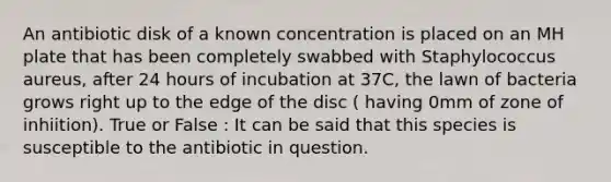 An antibiotic disk of a known concentration is placed on an MH plate that has been completely swabbed with Staphylococcus aureus, after 24 hours of incubation at 37C, the lawn of bacteria grows right up to the edge of the disc ( having 0mm of zone of inhiition). True or False : It can be said that this species is susceptible to the antibiotic in question.