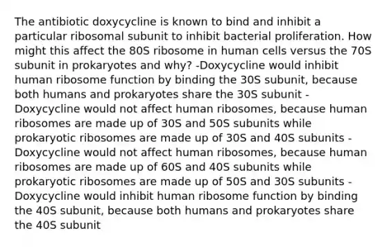 The antibiotic doxycycline is known to bind and inhibit a particular ribosomal subunit to inhibit bacterial proliferation. How might this affect the 80S ribosome in human cells versus the 70S subunit in prokaryotes and why? -Doxycycline would inhibit human ribosome function by binding the 30S subunit, because both humans and prokaryotes share the 30S subunit -Doxycycline would not affect human ribosomes, because human ribosomes are made up of 30S and 50S subunits while prokaryotic ribosomes are made up of 30S and 40S subunits -Doxycycline would not affect human ribosomes, because human ribosomes are made up of 60S and 40S subunits while prokaryotic ribosomes are made up of 50S and 30S subunits -Doxycycline would inhibit human ribosome function by binding the 40S subunit, because both humans and prokaryotes share the 40S subunit