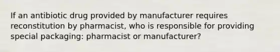 If an antibiotic drug provided by manufacturer requires reconstitution by pharmacist, who is responsible for providing special packaging: pharmacist or manufacturer?