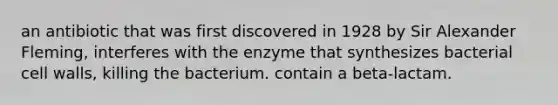 an antibiotic that was first discovered in 1928 by Sir Alexander Fleming, interferes with the enzyme that synthesizes bacterial cell walls, killing the bacterium. contain a beta-lactam.