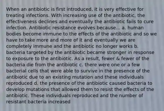 When an antibiotic is first introduced, it is very effective for treating infections. With increasing use of the antibiotic, the effectiveness declines and eventually the antibiotic fails to cure infection. Antibiotic resistance evolves because... a. human bodies become immune to the effects of the antibiotic and so we have to take more and more of it and eventually we are completely immune and the antibiotic no longer works b. bacteria targeted by the antibiotic became stronger in response to exposure to the antibiotic. As a result, fewer & fewer of the bacteria die from the antibiotic c. there were one or a few bacterial cells that were able to survive in the presence of the antibiotic due to an existing mutation and these individuals reproduced d. the presence of the antibiotic caused bacteria to develop mutations that allowed them to resist the effects of the antibiotic. These individuals reproduced and the number of resistant bacteria increased