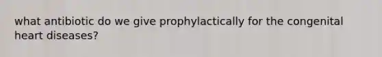 what antibiotic do we give prophylactically for the congenital heart diseases?