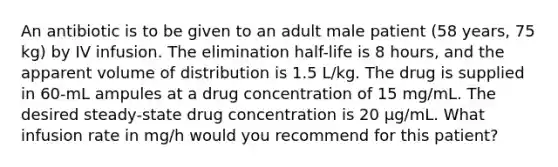 An antibiotic is to be given to an adult male patient (58 years, 75 kg) by IV infusion. The elimination half-life is 8 hours, and the apparent volume of distribution is 1.5 L/kg. The drug is supplied in 60-mL ampules at a drug concentration of 15 mg/mL. The desired steady-state drug concentration is 20 μg/mL. What infusion rate in mg/h would you recommend for this patient?