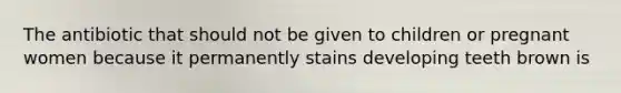 The antibiotic that should not be given to children or pregnant women because it permanently stains developing teeth brown is