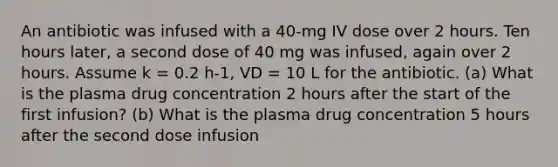 An antibiotic was infused with a 40-mg IV dose over 2 hours. Ten hours later, a second dose of 40 mg was infused, again over 2 hours. Assume k = 0.2 h-1, VD = 10 L for the antibiotic. (a) What is the plasma drug concentration 2 hours after the start of the first infusion? (b) What is the plasma drug concentration 5 hours after the second dose infusion