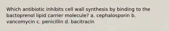 Which antibiotic inhibits cell wall synthesis by binding to the bactoprenol lipid carrier molecule? a. cephalosporin b. vancomycin c. penicillin d. bacitracin