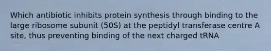 Which antibiotic inhibits protein synthesis through binding to the large ribosome subunit (50S) at the peptidyl transferase centre A site, thus preventing binding of the next charged tRNA