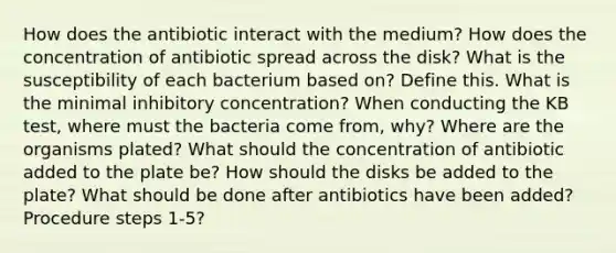 How does the antibiotic interact with the medium? How does the concentration of antibiotic spread across the disk? What is the susceptibility of each bacterium based on? Define this. What is the minimal inhibitory concentration? When conducting the KB test, where must the bacteria come from, why? Where are the organisms plated? What should the concentration of antibiotic added to the plate be? How should the disks be added to the plate? What should be done after antibiotics have been added? Procedure steps 1-5?