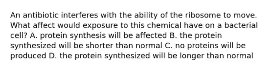 An antibiotic interferes with the ability of the ribosome to move. What affect would exposure to this chemical have on a bacterial cell? A. protein synthesis will be affected B. the protein synthesized will be shorter than normal C. no proteins will be produced D. the protein synthesized will be longer than normal