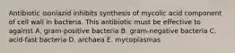 Antibiotic isoniazid inhibits synthesis of mycolic acid component of cell wall in bacteria. This antibiotic must be effective to against A. gram-positive bacteria B. gram-negative bacteria C. acid-fast bacteria D. archaea E. mycoplasmas