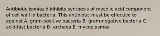 Antibiotic isoniazid inhibits synthesis of mycolic acid component of cell wall in bacteria. This antibiotic must be effective to against A. gram-positive bacteria B. gram-negative bacteria C. acid-fast bacteria D. archaea E. mycoplasmas