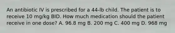 An antibiotic IV is prescribed for a 44-lb child. The patient is to receive 10 mg/kg BID. How much medication should the patient receive in one dose? A. 96.8 mg B. 200 mg C. 400 mg D. 968 mg