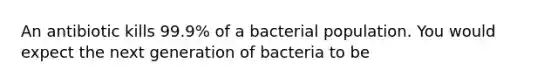 An antibiotic kills 99.9% of a bacterial population. You would expect the next generation of bacteria to be