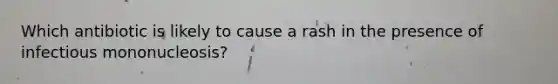 Which antibiotic is likely to cause a rash in the presence of infectious mononucleosis?