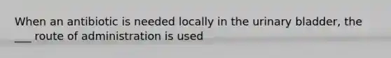 When an antibiotic is needed locally in the urinary bladder, the ___ route of administration is used