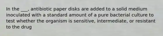 In the ___, antibiotic paper disks are added to a solid medium inoculated with a standard amount of a pure bacterial culture to test whether the organism is sensitive, intermediate, or resistant to the drug