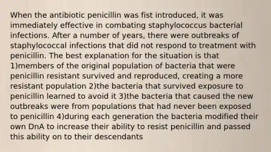 When the antibiotic penicillin was fist introduced, it was immediately effective in combating staphylococcus bacterial infections. After a number of years, there were outbreaks of staphylococcal infections that did not respond to treatment with penicillin. The best explanation for the situation is that 1)members of the original population of bacteria that were penicillin resistant survived and reproduced, creating a more resistant population 2)the bacteria that survived exposure to penicillin learned to avoid it 3)the bacteria that caused the new outbreaks were from populations that had never been exposed to penicillin 4)during each generation the bacteria modified their own DnA to increase their ability to resist penicillin and passed this ability on to their descendants