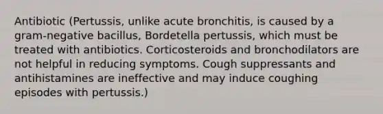 Antibiotic (Pertussis, unlike acute bronchitis, is caused by a gram-negative bacillus, Bordetella pertussis, which must be treated with antibiotics. Corticosteroids and bronchodilators are not helpful in reducing symptoms. Cough suppressants and antihistamines are ineffective and may induce coughing episodes with pertussis.)