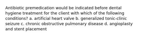 Antibiotic premedication would be indicated before dental hygiene treatment for the client with which of the following conditions? a. artificial heart valve b. generalized tonic-clinic seizure c. chronic obstructive pulmonary disease d. angioplasty and stent placement