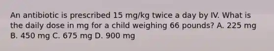 An antibiotic is prescribed 15 mg/kg twice a day by IV. What is the daily dose in mg for a child weighing 66 pounds? A. 225 mg B. 450 mg C. 675 mg D. 900 mg