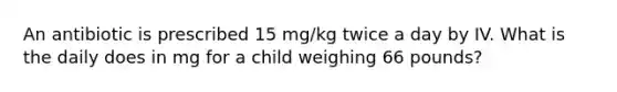 An antibiotic is prescribed 15 mg/kg twice a day by IV. What is the daily does in mg for a child weighing 66 pounds?