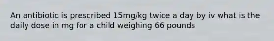 An antibiotic is prescribed 15mg/kg twice a day by iv what is the daily dose in mg for a child weighing 66 pounds