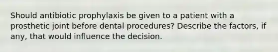 Should antibiotic prophylaxis be given to a patient with a prosthetic joint before dental procedures? Describe the factors, if any, that would influence the decision.