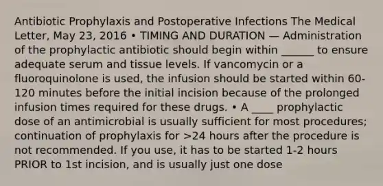 Antibiotic Prophylaxis and Postoperative Infections The Medical Letter, May 23, 2016 • TIMING AND DURATION — Administration of the prophylactic antibiotic should begin within ______ to ensure adequate serum and tissue levels. If vancomycin or a fluoroquinolone is used, the infusion should be started within 60-120 minutes before the initial incision because of the prolonged infusion times required for these drugs. • A ____ prophylactic dose of an antimicrobial is usually sufficient for most procedures; continuation of prophylaxis for >24 hours after the procedure is not recommended. If you use, it has to be started 1-2 hours PRIOR to 1st incision, and is usually just one dose