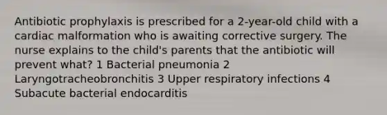 Antibiotic prophylaxis is prescribed for a 2-year-old child with a cardiac malformation who is awaiting corrective surgery. The nurse explains to the child's parents that the antibiotic will prevent what? 1 Bacterial pneumonia 2 Laryngotracheobronchitis 3 Upper respiratory infections 4 Subacute bacterial endocarditis