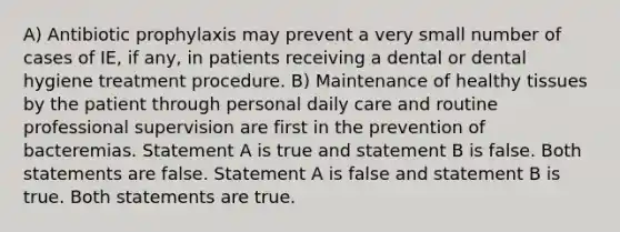 A) Antibiotic prophylaxis may prevent a very small number of cases of IE, if any, in patients receiving a dental or dental hygiene treatment procedure. B) Maintenance of healthy tissues by the patient through personal daily care and routine professional supervision are first in the prevention of bacteremias. Statement A is true and statement B is false. Both statements are false. Statement A is false and statement B is true. Both statements are true.