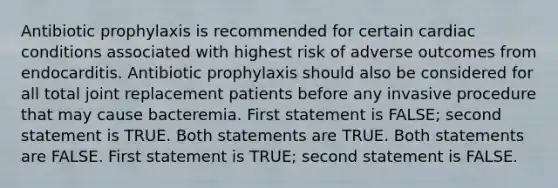 Antibiotic prophylaxis is recommended for certain cardiac conditions associated with highest risk of adverse outcomes from endocarditis. Antibiotic prophylaxis should also be considered for all total joint replacement patients before any invasive procedure that may cause bacteremia. First statement is FALSE; second statement is TRUE. Both statements are TRUE. Both statements are FALSE. First statement is TRUE; second statement is FALSE.