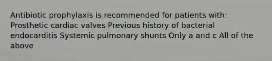 Antibiotic prophylaxis is recommended for patients with: Prosthetic cardiac valves Previous history of bacterial endocarditis Systemic pulmonary shunts Only a and c All of the above