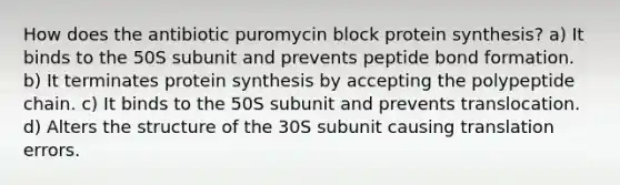 How does the antibiotic puromycin block protein synthesis? a) It binds to the 50S subunit and prevents peptide bond formation. b) It terminates protein synthesis by accepting the polypeptide chain. c) It binds to the 50S subunit and prevents translocation. d) Alters the structure of the 30S subunit causing translation errors.