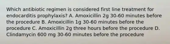 Which antibiotic regimen is considered first line treatment for endocarditis prophylaxis? A. Amoxicillin 2g 30-60 minutes before the procedure B. Amoxicillin 1g 30-60 minutes before the procedure C. Amoxicillin 2g three hours before the procedure D. Clindamycin 600 mg 30-60 minutes before the procedure