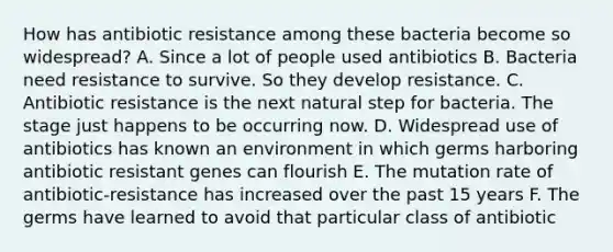 How has antibiotic resistance among these bacteria become so widespread? A. Since a lot of people used antibiotics B. Bacteria need resistance to survive. So they develop resistance. C. Antibiotic resistance is the next natural step for bacteria. The stage just happens to be occurring now. D. Widespread use of antibiotics has known an environment in which germs harboring antibiotic resistant genes can flourish E. The mutation rate of antibiotic-resistance has increased over the past 15 years F. The germs have learned to avoid that particular class of antibiotic