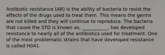 Antibiotic resistance (AR) is the ability of bacteria to resist the effects of the drugs used to treat them. This means the germs are not killed and they will continue to reproduce. The bacteria that cause the STD is known as, ___________, has developed resistance to nearly all of the antibiotics used for treatment. One of the most problematic strains that have developed resistance is called H041.