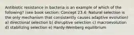 Antibiotic resistance in bacteria is an example of which of the following? (see book section: Concept 23.4: Natural selection is the only mechanism that consistently causes adaptive evolution) a) directional selection b) disruptive selection c) macroevolution d) stabilizing selection e) Hardy-Weinberg equilibrium