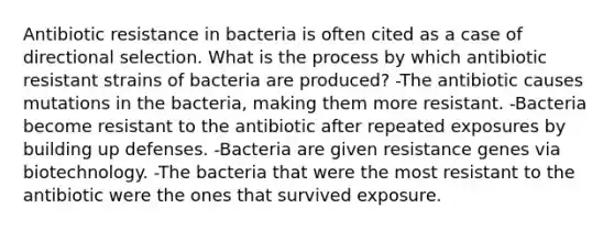 Antibiotic resistance in bacteria is often cited as a case of directional selection. What is the process by which antibiotic resistant strains of bacteria are produced? -The antibiotic causes mutations in the bacteria, making them more resistant. -Bacteria become resistant to the antibiotic after repeated exposures by building up defenses. -Bacteria are given resistance genes via biotechnology. -The bacteria that were the most resistant to the antibiotic were the ones that survived exposure.