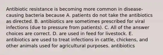 Antibiotic resistance is becoming more common in disease-causing bacteria because A. patients do not take the antibiotics as directed. B. antibiotics are sometimes prescribed for viral infections (due to pressure from patients). C. All of the answer choices are correct. D. are used in feed for livestock. E. antibiotics are used to treat infections in cattle, chickens, and other animals used for agricultural purposes. antibiotics