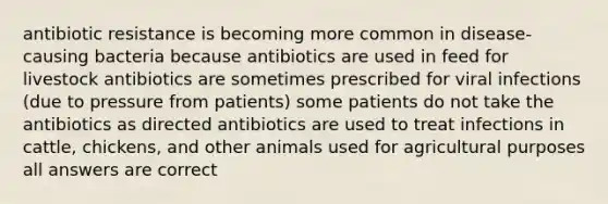 antibiotic resistance is becoming more common in disease-causing bacteria because antibiotics are used in feed for livestock antibiotics are sometimes prescribed for viral infections (due to pressure from patients) some patients do not take the antibiotics as directed antibiotics are used to treat infections in cattle, chickens, and other animals used for agricultural purposes all answers are correct