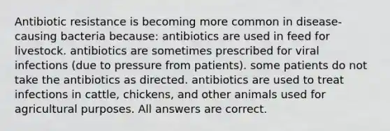 Antibiotic resistance is becoming more common in disease-causing bacteria because: antibiotics are used in feed for livestock. antibiotics are sometimes prescribed for viral infections (due to pressure from patients). some patients do not take the antibiotics as directed. antibiotics are used to treat infections in cattle, chickens, and other animals used for agricultural purposes. All answers are correct.