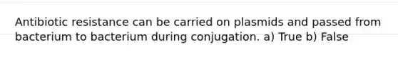 Antibiotic resistance can be carried on plasmids and passed from bacterium to bacterium during conjugation. a) True b) False