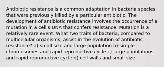 Antibiotic resistance is a common adaptation in bacteria species that were previously killed by a particular antibiotic. The development of antibiotic resistance involves the occurrence of a mutation in a cell's DNA that confers resistance. Mutation is a relatively rare event. What two traits of bacteria, compared to multicellular organisms, assist in the evolution of antibiotic resistance? a) small size and large population b) simple chromosomes and rapid reproductive cycle c) large populations and rapid reproductive cycle d) cell walls and small size