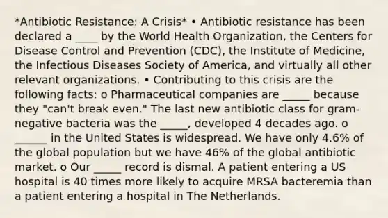 *Antibiotic Resistance: A Crisis* • Antibiotic resistance has been declared a ____ by the World Health Organization, the Centers for Disease Control and Prevention (CDC), the Institute of Medicine, the Infectious Diseases Society of America, and virtually all other relevant organizations. • Contributing to this crisis are the following facts: o Pharmaceutical companies are _____ because they "can't break even." The last new antibiotic class for gram-negative bacteria was the _____, developed 4 decades ago. o ______ in the United States is widespread. We have only 4.6% of the global population but we have 46% of the global antibiotic market. o Our _____ record is dismal. A patient entering a US hospital is 40 times more likely to acquire MRSA bacteremia than a patient entering a hospital in The Netherlands.