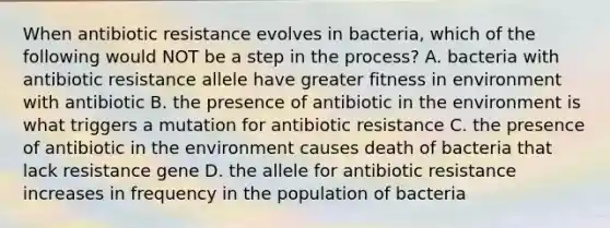 When antibiotic resistance evolves in bacteria, which of the following would NOT be a step in the process? A. bacteria with antibiotic resistance allele have greater fitness in environment with antibiotic B. the presence of antibiotic in the environment is what triggers a mutation for antibiotic resistance C. the presence of antibiotic in the environment causes death of bacteria that lack resistance gene D. the allele for antibiotic resistance increases in frequency in the population of bacteria