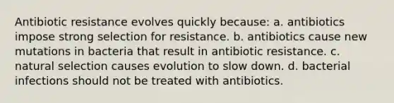 Antibiotic resistance evolves quickly because: a. antibiotics impose strong selection for resistance. b. antibiotics cause new mutations in bacteria that result in antibiotic resistance. c. natural selection causes evolution to slow down. d. bacterial infections should not be treated with antibiotics.