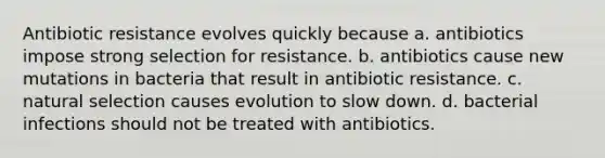 Antibiotic resistance evolves quickly because a. antibiotics impose strong selection for resistance. b. antibiotics cause new mutations in bacteria that result in antibiotic resistance. c. natural selection causes evolution to slow down. d. bacterial infections should not be treated with antibiotics.