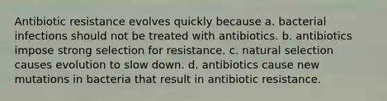 Antibiotic resistance evolves quickly because a. bacterial infections should not be treated with antibiotics. b. antibiotics impose strong selection for resistance. c. natural selection causes evolution to slow down. d. antibiotics cause new mutations in bacteria that result in antibiotic resistance.