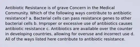 Antibiotic Resistance is of grave Concern in the Medical Community. Which of the following ways contribute to antibiotic resistance? a. Bacterial cells can pass resistance genes to other bacterial cells b. Improper or excessive use of antibiotics causes antibiotic resistance c. Antibiotics are available over the counter in developing countries, allowing for overuse and incorrect use d. All of the ways listed here contribute to antibiotic resistance.